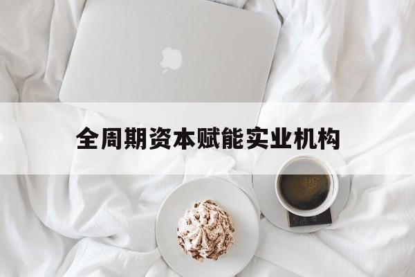淮南市全周期资本赋能实业机构(全周期管理)