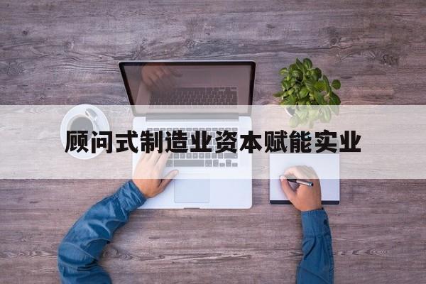 淮南市关于顾问式制造业资本赋能实业的信息