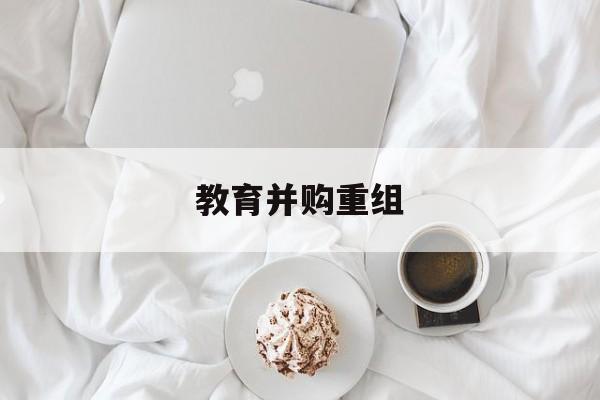 淮南市教育并购重组(近年并购重组经典案例)